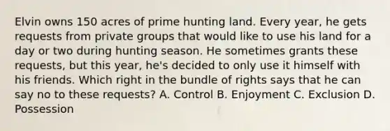 Elvin owns 150 acres of prime hunting land. Every year, he gets requests from private groups that would like to use his land for a day or two during hunting season. He sometimes grants these requests, but this year, he's decided to only use it himself with his friends. Which right in the bundle of rights says that he can say no to these requests? A. Control B. Enjoyment C. Exclusion D. Possession