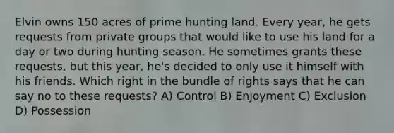 Elvin owns 150 acres of prime hunting land. Every year, he gets requests from private groups that would like to use his land for a day or two during hunting season. He sometimes grants these requests, but this year, he's decided to only use it himself with his friends. Which right in the bundle of rights says that he can say no to these requests? A) Control B) Enjoyment C) Exclusion D) Possession