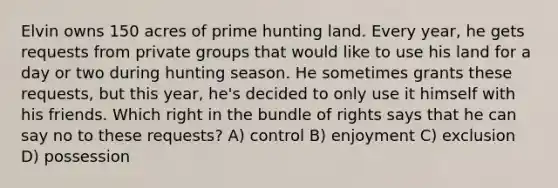 Elvin owns 150 acres of prime hunting land. Every year, he gets requests from private groups that would like to use his land for a day or two during hunting season. He sometimes grants these requests, but this year, he's decided to only use it himself with his friends. Which right in the bundle of rights says that he can say no to these requests? A) control B) enjoyment C) exclusion D) possession