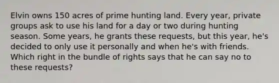 Elvin owns 150 acres of prime hunting land. Every year, private groups ask to use his land for a day or two during hunting season. Some years, he grants these requests, but this year, he's decided to only use it personally and when he's with friends. Which right in the bundle of rights says that he can say no to these requests?