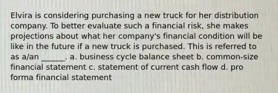 Elvira is considering purchasing a new truck for her distribution company. To better evaluate such a financial risk, she makes projections about what her company's financial condition will be like in the future if a new truck is purchased. This is referred to as a/an ______. a. business cycle balance sheet b. common-size financial statement c. statement of current cash flow d. pro forma financial statement