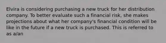 Elvira is considering purchasing a new truck for her distribution company. To better evaluate such a financial risk, she makes projections about what her company's financial condition will be like in the future if a new truck is purchased. This is referred to as a/an