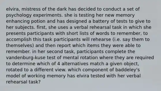 elvira, mistress of the dark has decided to conduct a set of psychology experiments. she is testing her new memory enhancing potion and has designed a battery of tests to give to her subjects. first, she uses a verbal rehearsal task in which she presents participants with short lists of words to remember, to accomplish this task participants will rehearse (i.e. say them to themselves) and then report which items they were able to remember. in her second task, participants complete the vandenburg-kuse test of mental rotation where they are required to determine which of 4 alternatives match a given object, rotated to a different view. which component of baddeley's model of working memory has elvira tested with her verbal rehearsal task?