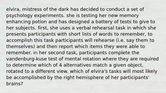 elvira, mistress of the dark has decided to conduct a set of psychology experiments. she is testing her new memory enhancing potion and has designed a battery of tests to give to her subjects. first, she uses a verbal rehearsal task in which she presents participants with short lists of words to remember, to accomplish this task participants will rehearse (i.e. say them to themselves) and then report which items they were able to remember. in her second task, participants complete the vandenburg-kuse test of mental rotation where they are required to determine which of 4 alternatives match a given object, rotated to a different view. which of elvira's tasks will most likely be accomplished by the right hemisphere of her participants' brains?