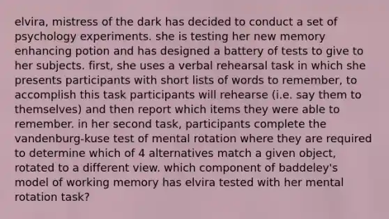 elvira, mistress of the dark has decided to conduct a set of psychology experiments. she is testing her new memory enhancing potion and has designed a battery of tests to give to her subjects. first, she uses a verbal rehearsal task in which she presents participants with short lists of words to remember, to accomplish this task participants will rehearse (i.e. say them to themselves) and then report which items they were able to remember. in her second task, participants complete the vandenburg-kuse test of mental rotation where they are required to determine which of 4 alternatives match a given object, rotated to a different view. which component of baddeley's model of working memory has elvira tested with her mental rotation task?