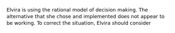 Elvira is using the rational model of decision making. The alternative that she chose and implemented does not appear to be working. To correct the situation, Elvira should consider