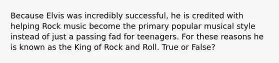 Because Elvis was incredibly successful, he is credited with helping Rock music become the primary popular musical style instead of just a passing fad for teenagers. For these reasons he is known as the King of Rock and Roll. True or False?