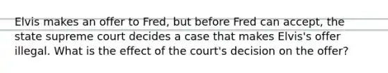 Elvis makes an offer to Fred, but before Fred can accept, the state supreme court decides a case that makes Elvis's offer illegal. What is the effect of the court's decision on the offer?