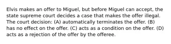 Elvis makes an offer to Miguel, but before Miguel can accept, the state supreme court decides a case that makes the offer illegal. The court decision: (A) automatically terminates the offer. (B) has no effect on the offer. (C) acts as a condition on the offer. (D) acts as a rejection of the offer by the offeree.