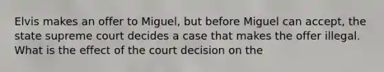 Elvis makes an offer to Miguel, but before Miguel can accept, the state supreme court decides a case that makes the offer illegal. What is the effect of the court decision on the