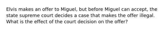 Elvis makes an offer to Miguel, but before Miguel can accept, the state supreme court decides a case that makes the offer illegal. What is the effect of the court decision on the offer?