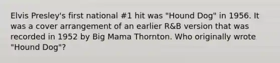 Elvis Presley's first national #1 hit was "Hound Dog" in 1956. It was a cover arrangement of an earlier R&B version that was recorded in 1952 by Big Mama Thornton. Who originally wrote "Hound Dog"?