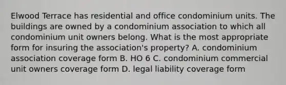 Elwood Terrace has residential and office condominium units. The buildings are owned by a condominium association to which all condominium unit owners belong. What is the most appropriate form for insuring the association's property? A. condominium association coverage form B. HO 6 C. condominium commercial unit owners coverage form D. legal liability coverage form