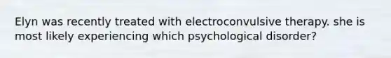 Elyn was recently treated with electroconvulsive therapy. she is most likely experiencing which psychological disorder?