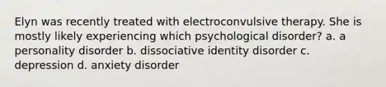 Elyn was recently treated with electroconvulsive therapy. She is mostly likely experiencing which psychological disorder? a. a personality disorder b. dissociative identity disorder c. depression d. anxiety disorder