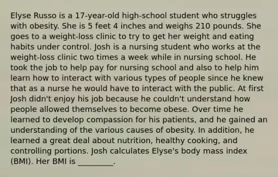 Elyse Russo is a 17-year-old high-school student who struggles with obesity. She is 5 feet 4 inches and weighs 210 pounds. She goes to a weight-loss clinic to try to get her weight and eating habits under control. Josh is a nursing student who works at the weight-loss clinic two times a week while in nursing school. He took the job to help pay for nursing school and also to help him learn how to interact with various types of people since he knew that as a nurse he would have to interact with the public. At first Josh didn't enjoy his job because he couldn't understand how people allowed themselves to become obese. Over time he learned to develop compassion for his patients, and he gained an understanding of the various causes of obesity. In addition, he learned a great deal about nutrition, healthy cooking, and controlling portions. Josh calculates Elyse's body mass index (BMI). Her BMI is _________.