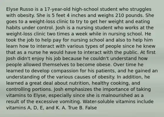 Elyse Russo is a 17-year-old high-school student who struggles with obesity. She is 5 feet 4 inches and weighs 210 pounds. She goes to a weight-loss clinic to try to get her weight and eating habits under control. Josh is a nursing student who works at the weight-loss clinic two times a week while in nursing school. He took the job to help pay for nursing school and also to help him learn how to interact with various types of people since he knew that as a nurse he would have to interact with the public. At first Josh didn't enjoy his job because he couldn't understand how people allowed themselves to become obese. Over time he learned to develop compassion for his patients, and he gained an understanding of the various causes of obesity. In addition, he learned a great deal about nutrition, healthy cooking, and controlling portions. Josh emphasizes the importance of taking vitamins to Elyse, especially since she is malnourished as a result of the excessive vomiting. Water-soluble vitamins include vitamins A, D, E, and K. A. True B. False