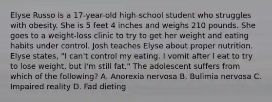 Elyse Russo is a 17-year-old high-school student who struggles with obesity. She is 5 feet 4 inches and weighs 210 pounds. She goes to a weight-loss clinic to try to get her weight and eating habits under control. Josh teaches Elyse about proper nutrition. Elyse states, "I can't control my eating. I vomit after I eat to try to lose weight, but I'm still fat." The adolescent suffers from which of the following? A. Anorexia nervosa B. Bulimia nervosa C. Impaired reality D. Fad dieting