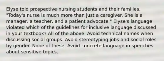 Elyse told prospective nursing students and their families, "Today's nurse is much more than just a caregiver. She is a manager, a teacher, and a patient advocate." Elyse's language violated which of the guidelines for inclusive language discussed in your textbook? All of the above. Avoid technical names when discussing social groups. Avoid stereotyping jobs and social roles by gender. None of these. Avoid concrete language in speeches about sensitive topics.