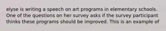 elyse is writing a speech on art programs in elementary schools. One of the questions on her survey asks if the survey participant thinks these programs should be improved. This is an example of