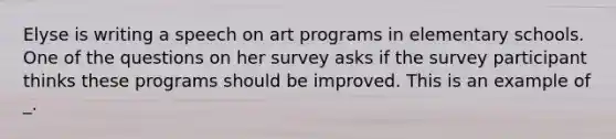 Elyse is writing a speech on art programs in elementary schools. One of the questions on her survey asks if the survey participant thinks these programs should be improved. This is an example of _.