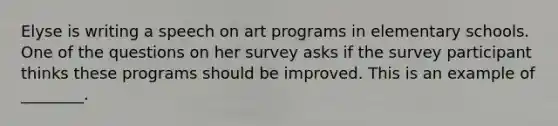 Elyse is writing a speech on art programs in elementary schools. One of the questions on her survey asks if the survey participant thinks these programs should be improved. This is an example of ________.