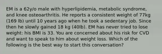 EM is a 62y/o male with hyperlipidemia, metabolic syndrome, and knee osteoarthritis. He reports a consistent weight of 77kg (169 lb) until 10 years ago when he took a sedentary job. Since then he slowly gained 18 kg (40lb). EM has never tried to lose weight: his BMI is 33. You are concerned about his risk for CVD and want to speak to him about weight loss. Which of the following is the best way to start this conversation?