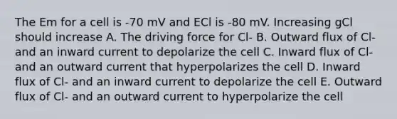 The Em for a cell is -70 mV and ECl is -80 mV. Increasing gCl should increase A. The driving force for Cl- B. Outward flux of Cl- and an inward current to depolarize the cell C. Inward flux of Cl- and an outward current that hyperpolarizes the cell D. Inward flux of Cl- and an inward current to depolarize the cell E. Outward flux of Cl- and an outward current to hyperpolarize the cell