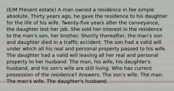 (E/M Present estate) A man owned a residence in fee simple absolute. Thirty years ago, he gave the residence to his daughter for the life of his wife. Twenty-five years after the conveyance, the daughter lost her job. She sold her interest in the residence to the man's son, her brother. Shortly thereafter, the man's son and daughter died in a traffic accident. The son had a valid will under which all his real and personal property passed to his wife. The daughter had a valid will leaving all her real and personal property to her husband. The man, his wife, his daughter's husband, and his son's wife are still living. Who has current possession of the residence? Answers: The son's wife. The man. The man's wife. The daughter's husband.