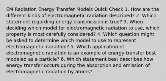 EM Radiation Energy Transfer Models Quick Check 1. How are the different kinds of electromagnetic radiation described? 2. Which statement regarding energy transmission is true? 3. When deciding which model for electromagnetic radiation to use, which property is most carefully considered? 4. Which question might be asked to determine which model to use to represent electromagnetic radiation? 5. Which application of electromagnetic radiation is an example of energy transfer best modeled as a particle? 6. Which statement best describes how energy transfer occurs during the absorption and emission of electromagnetic radiation by atoms?