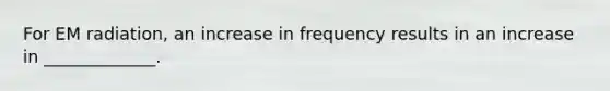 For EM radiation, an increase in frequency results in an increase in _____________.