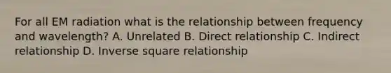 For all EM radiation what is the relationship between frequency and wavelength? A. Unrelated B. Direct relationship C. Indirect relationship D. Inverse square relationship