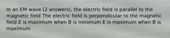 In an EM wave (2 answers), the electric field is parallel to the magnetic field The electric field is perpendicular to the magnetic field E is maximum when B is minimum E is maximum when B is maximum