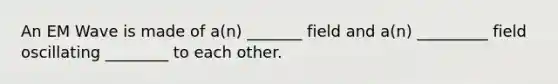 An EM Wave is made of a(n) _______ field and a(n) _________ field oscillating ________ to each other.