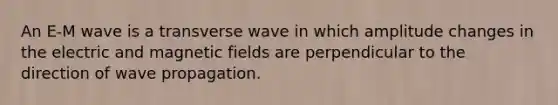 An E-M wave is a transverse wave in which amplitude changes in the electric and magnetic fields are perpendicular to the direction of wave propagation.