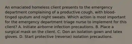 An emaciated homeless client presents to the emergency department complaining of a productive cough, with blood-tinged sputum and night sweats. Which action is most important for the emergency department triage nurse to implement for this client? A. Initiate airborne infection precautions. B. Place a surgical mask on the client. C. Don an isolation gown and latex gloves. D. Start protective (reverse) isolation precautions.