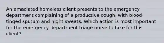 An emaciated homeless client presents to the emergency department complaining of a productive cough, with blood-tinged sputum and night sweats. Which action is most important for the emergency department triage nurse to take for this client?