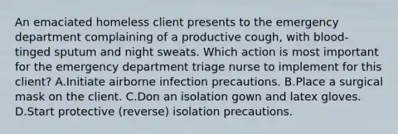 An emaciated homeless client presents to the emergency department complaining of a productive cough, with blood-tinged sputum and night sweats. Which action is most important for the emergency department triage nurse to implement for this client? A.Initiate airborne infection precautions. B.Place a surgical mask on the client. C.Don an isolation gown and latex gloves. D.Start protective (reverse) isolation precautions.