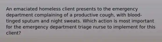 An emaciated homeless client presents to the emergency department complaining of a productive cough, with blood-tinged sputum and night sweats. Which action is most important for the emergency department triage nurse to implement for this client?