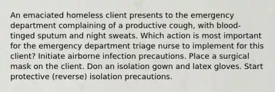 An emaciated homeless client presents to the emergency department complaining of a productive cough, with blood-tinged sputum and night sweats. Which action is most important for the emergency department triage nurse to implement for this client? Initiate airborne infection precautions. Place a surgical mask on the client. Don an isolation gown and latex gloves. Start protective (reverse) isolation precautions.