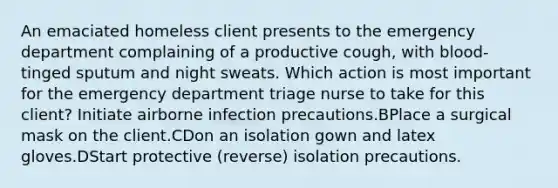 An emaciated homeless client presents to the emergency department complaining of a productive cough, with blood-tinged sputum and night sweats. Which action is most important for the emergency department triage nurse to take for this client? Initiate airborne infection precautions.BPlace a surgical mask on the client.CDon an isolation gown and latex gloves.DStart protective (reverse) isolation precautions.