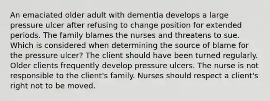 An emaciated older adult with dementia develops a large pressure ulcer after refusing to change position for extended periods. The family blames the nurses and threatens to sue. Which is considered when determining the source of blame for the pressure ulcer? The client should have been turned regularly. Older clients frequently develop pressure ulcers. The nurse is not responsible to the client's family. Nurses should respect a client's right not to be moved.