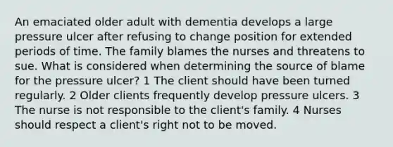 An emaciated older adult with dementia develops a large pressure ulcer after refusing to change position for extended periods of time. The family blames the nurses and threatens to sue. What is considered when determining the source of blame for the pressure ulcer? 1 The client should have been turned regularly. 2 Older clients frequently develop pressure ulcers. 3 The nurse is not responsible to the client's family. 4 Nurses should respect a client's right not to be moved.