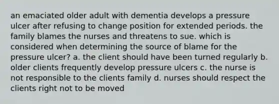 an emaciated older adult with dementia develops a pressure ulcer after refusing to change position for extended periods. the family blames the nurses and threatens to sue. which is considered when determining the source of blame for the pressure ulcer? a. the client should have been turned regularly b. older clients frequently develop pressure ulcers c. the nurse is not responsible to the clients family d. nurses should respect the clients right not to be moved