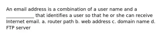 An email address is a combination of a user name and a ____________ that identifies a user so that he or she can receive Internet email. a. router path b. web address c. domain name d. FTP server