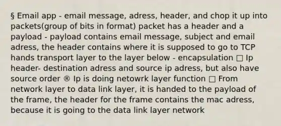 § Email app - email message, adress, header, and chop it up into packets(group of bits in format) packet has a header and a payload - payload contains email message, subject and email adress, the header contains where it is supposed to go to TCP hands transport layer to the layer below - encapsulation □ Ip header- destination adress and source ip adress, but also have source order ® Ip is doing netowrk layer function □ From network layer to data link layer, it is handed to the payload of the frame, the header for the frame contains the mac adress, because it is going to the data link layer network