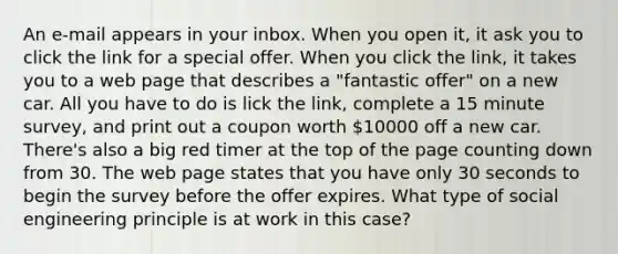 An e-mail appears in your inbox. When you open it, it ask you to click the link for a special offer. When you click the link, it takes you to a web page that describes a "fantastic offer" on a new car. All you have to do is lick the link, complete a 15 minute survey, and print out a coupon worth 10000 off a new car. There's also a big red timer at the top of the page counting down from 30. The web page states that you have only 30 seconds to begin the survey before the offer expires. What type of social engineering principle is at work in this case?