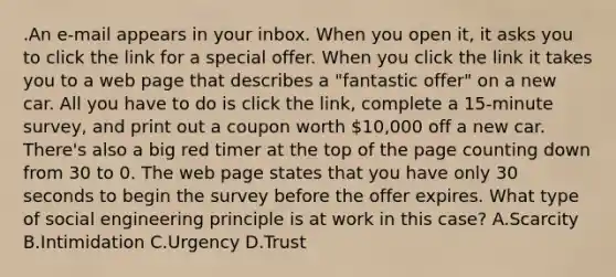 .An e-mail appears in your inbox. When you open it, it asks you to click the link for a special offer. When you click the link it takes you to a web page that describes a "fantastic offer" on a new car. All you have to do is click the link, complete a 15-minute survey, and print out a coupon worth 10,000 off a new car. There's also a big red timer at the top of the page counting down from 30 to 0. The web page states that you have only 30 seconds to begin the survey before the offer expires. What type of social engineering principle is at work in this case? A.Scarcity B.Intimidation C.Urgency D.Trust