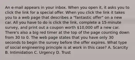 An e-mail appears in your inbox. When you open it, it asks you to click the link for a special offer. When you click the link it takes you to a web page that describes a "fantastic offer" on a new car. All you have to do is click the link, complete a 15-minute survey, and print out a coupon worth 10,000 off a new car. There's also a big red timer at the top of the page counting down from 30 to 0. The web page states that you have only 30 seconds to begin the survey before the offer expires. What type of social engineering principle is at work in this case? A. Scarcity B. Intimidation C. Urgency D. Trust