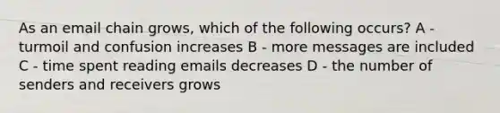 As an email chain grows, which of the following occurs? A - turmoil and confusion increases B - more messages are included C - time spent reading emails decreases D - the number of senders and receivers grows